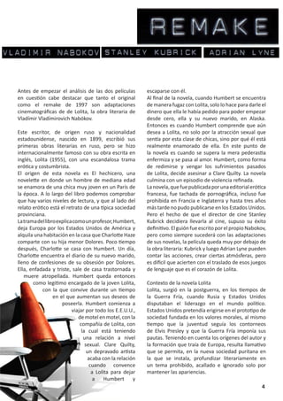 Antes de empezar el análisis de las dos películas         escaparse con él.
en cuestión cabe destacar que tanto el original           Al final de la novela, cuando Humbert se encuentra
como el remake de 1997 son adaptaciones                   de manera fugaz con Lolita, solo lo hace para darle el
cinematográficas de de Lolita, la obra literaria de       dinero que ella le había pedido para poder empezar
Vladímir Vladímirovich Nabókov.                           desde cero, ella y su nuevo marido, en Alaska.
                                                          Entonces es cuando Humbert comprende que aún
Este escritor, de origen ruso y nacionalidad              desea a Lolita, no solo por la atracción sexual que
estadounidense, nascido en 1899, escribió sus             sentía por esta clase de chicas, sino por qué él está
primeras obras literarias en ruso, pero se hizo           realmente enamorado de ella. En este punto de
internacionalmente famoso con su obra escrita en          la novela es cuando se supera la mera pederastia
inglés, Lolita (1955), con una escandalosa trama          enfermiza y se pasa al amor. Humbert, como forma
erótica y costumbrista.                                   de redimirse y vengar los sufrimientos pasados
El origen de esta novela es El hechicero, una             de Lolita, decide asesinar a Clare Quilty. La novela
novelette en donde un hombre de mediana edad              culmina con un episodio de violencia refinada.
se enamora de una chica muy joven en un París de          La novela, que fue publicada por una editorial erótica
la época. A lo largo del libro podemos comprobar          francesa, fue tachada de pornográfica, incluso fue
que hay varios niveles de lectura, y que al lado del      prohibida en Francia e Inglaterra y hasta tres años
relato erótico está el retrato de una típica sociedad     más tarde no pudo publicarse en los Estados Unidos.
provinciana.                                              Pero el hecho de que el director de cine Stanley
La trama del libro explica como un profesor, Humbert,     Kubrick decidiera llevarla al cine, supuso su éxito
deja Europa por los Estados Unidos de América y           definitivo. El guión fue escrito por el propio Nabokov,
alquila una habitación en la casa que Charlotte Haze      pero como siempre sucederá con las adaptaciones
comparte con su hija menor Dolores. Poco tiempo           de sus novelas, la película queda muy por debajo de
después, Charlotte se casa con Humbert. Un día,           la obra literaria: Kubrick y luego Adrian Lyne pueden
Charlotte encuentra el diario de su nuevo marido,         contar las acciones, crear ciertas atmósferas, pero
lleno de confesiones de su obsesión por Dolores.          es difícil que acierten con el traslado de esos juegos
Ella, enfadada y triste, sale de casa trastornada y       de lenguaje que es el corazón de Lolita.
   muere atropellada. Humbert queda entonces
       como legitimo encargado de la joven Lolita,        Contexto de la novela Lolita
            con la que convive durante un tiempo          Lolita, surgió en la postguerra, en los tiempos de
                 en el que aumentan sus deseos de         la Guerra Fría, cuando Rusia y Estados Unidos
                     poseerla. Humbert comienza a         disputaban el liderazgo en el mundo político.
                          viajar por todo los E.E.U.U.,   Estados Unidos pretendía erigirse en el prototipo de
                             de motel en motel, con la    sociedad fundada en los valores morales, al mismo
                              compañía de Lolita, con     tiempo que la juventud seguía los contorneos
                               la cual está teniendo      de Elvis Presley y que la Guerra Fría imponía sus
                                una relación a nivel      pautas. Teniendo en cuenta los orígenes del autor y
                                 sexual. Clare Quilty,    la formación que traía de Europa, resulta llamativo
                                  un depravado artista    que se permita, en la nueva sociedad puritana en
                                  acaba con la relación   la que se instala, profundizar literariamente en
                                   cuando convence        un tema prohibido, acallado e ignorado solo por
                                    a Lolita para dejar   mantener las apariencias.
                                     a Humbert y
                                                                                                               4
 