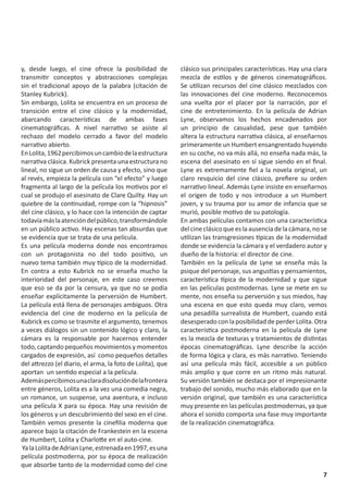 y, desde luego, el cine ofrece la posibilidad de            clásico sus principales características. Hay una clara
transmitir conceptos y abstracciones complejas              mezcla de estilos y de géneros cinematográficos.
sin el tradicional apoyo de la palabra (citación de         Se utilizan recursos del cine clásico mezclados con
Stanley Kubrick).                                           las innovaciones del cine moderno. Reconocemos
Sin embargo, Lolita se encuentra en un proceso de           una vuelta por el placer por la narración, por el
transición entre el cine clásico y la modernidad,           cine de entretenimiento. En la película de Adrian
abarcando características de ambas fases                    Lyne, observamos los hechos encadenados por
cinematográficas. A nivel narrativo se asiste al            un principio de casualidad, pese que también
rechazo del modelo cerrado a favor del modelo               altera la estructura narrativa clásica, al enseñarnos
narrativo abierto.                                          primeramente un Humbert ensangrentado huyendo
En Lolita, 1962 percibimos un cambio de la estructura       en su coche, no va más allá, no enseña nada más, la
narrativa clásica. Kubrick presenta una estructura no       escena del asesinato en sí sigue siendo en el final.
lineal, no sigue un orden de causa y efecto, sino que       Lyne es extremamente fiel a la novela original, un
al revés, empieza la película con “el efecto” y luego       claro resquicio del cine clásico, prefiere su orden
fragmenta al largo de la película los motivos por el        narrativo lineal. Además Lyne insiste en enseñarnos
cual se produjo el asesinato de Clare Quilty. Hay un        el origen de todo y nos introduce a un Humbert
quiebre de la continuidad, rompe con la “hipnosis”          joven, y su trauma por su amor de infancia que se
del cine clásico, y lo hace con la intención de captar      murió, posible motivo de su patología.
todavía más la atención del público, transformándole        En ambas películas contamos con una característica
en un público activo. Hay escenas tan absurdas que          del cine clásico que es la ausencia de la cámara, no se
se evidencia que se trata de una película.                  utilizan las transgresiones típicas de la modernidad
Es una película moderna donde nos encontramos               donde se evidencia la cámara y el verdadero autor y
con un protagonista no del todo positivo, un                dueño de la historia: el director de cine.
nuevo tema también muy típico de la modernidad.             También en la película de Lyne se enseña más la
En contra a esto Kubrick no se enseña mucho la              psique del personaje, sus angustias y pensamientos,
interioridad del personaje, en este caso creemos            característica típica de la modernidad y que sigue
que eso se da por la censura, ya que no se podía            en las películas postmodernas. Lyne se mete en su
enseñar explícitamente la perversión de Humbert.            mente, nos enseña su perversión y sus miedos, hay
La película está llena de personajes ambiguos. Otra         una escena en que esto queda muy claro, vemos
evidencia del cine de moderno en la película de             una pesadilla surrealista de Humbert, cuando está
Kubrick es como se trasmite el argumento, tenemos           desesperado con la posibilidad de perder Lolita. Otra
a veces diálogos sin un contenido lógico y claro, la        característica postmoderna en la película de Lyne
cámara es la responsable por hacernos entender              es la mezcla de texturas y tratamientos de distintas
todo, captando pequeños movimientos y momentos              épocas cinematográficas. Lyne describe la acción
cargados de expresión, así como pequeños detalles           de forma lógica y clara, es más narrativo. Teniendo
del attrezzo (el diario, el arma, la foto de Lolita), que   así una película más fácil, accesible a un público
aportan un sentido especial a la película.                  más amplio y que corre en un ritmo más natural.
Además percibimos una clara disolución de la frontera       Su versión también se destaca por el impresionante
entre géneros, Lolita es a la vez una comedia negra,        trabajo del sonido, mucho más elaborado que en la
un romance, un suspense, una aventura, e incluso            versión original, que también es una característica
una película X para su época. Hay una revisión de           muy presente en las películas postmodernas, ya que
los géneros y un descubrimiento del sexo en el cine.        ahora el sonido comporta una fase muy importante
También vemos presente la cinefilia moderna que             de la realización cinematográfica.
aparece bajo la citación de Frankestein en la escena
de Humbert, Lolita y Charlotte en el auto-cine.
 Ya la Lolita de Adrian Lyne, estrenada en 1997, es una
película postmoderna, por su época de realización
que absorbe tanto de la modernidad como del cine
                                                                                                                 7
 