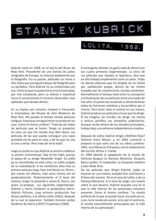 Kubrick nació en 1928, en el barrio del Bronx de       El emergente director no ganó nada de dinero con
New York. Procedente de una familia de judíos          sus cuatro primeros largometrajes. La única de
emigrados de Europa, se interesó ávidamente por        sus películas que repudia es Spartacus, dice que
la fotografía. Era su pasión, dedicaba sus horas a     en ella trabajó simplemente como un peón. Todas
ella, hasta que consiguió trabajar de fotógrafo para   las demás películas que ha dirigido las ha hecho
un periódico. Pero Kubrick no se conformaba con        por satisfacción propia, dentro de los límites
eso. Cierto es que no pudo entrar en la Universidad,   trazados por las convenciones sociales existentes.
por mal estudiante, pero su interés e inquietud        Normalmente el tiempo total entre la concepción
hacia el conocimiento le hicieron desarrollar esas     y la finalización de sus películas tenía una media de
aptitudes que llevaba dentro.                          tres años. En parte eso resulta de su deseo de llevar
                                                       todas las funciones artísticas y burocráticas por sí
En su ímpetu por conocer, empezó a frecuentar          mismo. Para tener todo el control en sus manos,
la Cinemateca del Museo de Arte Moderno de             Kubrick produce sus películas a la vez que las dirige.
New York. Allí pasaba el tiempo viendo películas       Él las imagina, las escribe, las dirige, las monta
antiguas, hasta que consiguió tener un proyector en    e incluso planifica sus campañas publicitarias.
casa. Como él mismo confesó: “Trato de ver todas       Aunque reciba dinero de los estudios principales,
las películas que se hacen. Tengo un proyector         trabaja bajo una extrema independencia creativa.
en casa, así que me resulta muy fácil ahora. Las
películas de las que puedo conseguir una copia         Después de Lolita, Kubrick dirigió ¿Teléfono Rojo?
prestada me las paso en casa, y de las que no, voy     Volamos hacia Moscú, y, en 1964, comenzó a
al cine a verlas. Pero trato de verlo todo”.           preparar la que sería una de sus obras cumbres:
                                                       2001, una Odisea en el Espacio, con la colaboración
Llegó un punto en que Kubrick se animó a elaborar      del escritor Arthur C. Clarke.
su primer cortometraje: Day of the Fight, gracias      En 1969 abordó la adaptación de la novela de
al apoyo de su amigo Alexander Singer. Su estilo       Anthony Burgess La Naranja Mecánica. Después
ya se vislumbraba en este corto; un estilo surgido     Barry Lyndon, El resplandor, La chaqueta metálica
de un autodidacta. A los veinticinco años hizo su      y Eyes Wide Shut.
primera película larga, Fear and Desire en 35mm.,      De las películas que dirigió Kubrick, todas se
por nueve mil dólares, más otros treinta mil en        basaron en una novela, excepto Fear and Desire y
postproducción. Posteriormente al El beso del          El beso del asesino. Tal es el caso de Lolita, o de La
asesino, Singer le presentó a James B. Harris, con     Naranja Mecánica. A la hora de elegir una novela
quien co-produjo sus siguientes largometrajes.         sobre la que basarse, Kubrick buscaba una en la
Kubrick y Harris fundaron la productora Harris-        que la vida interior de los personajes estuviera
Kubrick Pictures, cuya primera producción fue          presente. Como él mismo confiesa: “La novela
Atraco perfecto, y la última Lolita (1962), después    perfecta de la que se puede hacer una película es,
de la cual se separaron. También hicieron juntos       creo, no la novela de acción, sino, por el contrario,
Senderos de Gloria (1957) Y Espartaco (1960).          la novela esencialmente preocupada por la vida
                                                       interna de sus personajes”.

                                                                                                           8
 