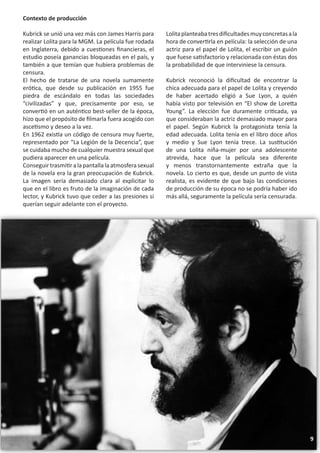Contexto de producción

Kubrick se unió una vez más con James Harris para       Lolita planteaba tres dificultades muy concretas a la
realizar Lolita para la MGM. La película fue rodada     hora de convertirla en película: la selección de una
en Inglaterra, debido a cuestiones financieras, el      actriz para el papel de Lolita, el escribir un guión
estudio poseía ganancias bloqueadas en el país, y       que fuese satisfactorio y relacionada con éstas dos
también a que temían que hubiera problemas de           la probabilidad de que interviniese la censura.
censura.
El hecho de tratarse de una novela sumamente            Kubrick reconoció la dificultad de encontrar la
erótica, que desde su publicación en 1955 fue           chica adecuada para el papel de Lolita y creyendo
piedra de escándalo en todas las sociedades             de haber acertado eligió a Sue Lyon, a quién
“civilizadas” y que, precisamente por eso, se           había visto por televisión en “El show de Loretta
convertió en un auténtico best-seller de la época,      Young”. La elección fue duramente criticada, ya
hizo que el propósito de filmarla fuera acogido con     que consideraban la actriz demasiado mayor para
ascetismo y deseo a la vez.                             el papel. Según Kubrick la protagonista tenía la
En 1962 existía un código de censura muy fuerte,        edad adecuada. Lolita tenía en el libro doce años
representado por “La Legión de la Decencia”, que        y medio y Sue Lyon tenía trece. La sustitución
se cuidaba mucho de cualquier muestra sexual que        de una Lolita niña-mujer por una adolescente
pudiera aparecer en una película.                       atrevida, hace que la película sea diferente
Conseguir trasmitir a la pantalla la atmosfera sexual   y menos transtornantemente extraña que la
de la novela era la gran preocupación de Kubrick.       novela. Lo cierto es que, desde un punto de vista
La imagen sería demasiado clara al explicitar lo        realista, es evidente de que bajo las condiciones
que en el libro es fruto de la imaginación de cada      de producción de su época no se podría haber ido
lector, y Kubrick tuvo que ceder a las presiones si     más allá, seguramente la película sería censurada.
querían seguir adelante con el proyecto.




                                                                                                                9
 
