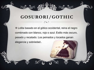 GOSURORI/GOTHIC
 Lolita basado en el gótico occidental, reina el negro
combinado con blanco, rojo o azul. Estilo más oscuro,
pesado y recatado. Los peinados y tocados ganan
elegancia y sobriedad..

 