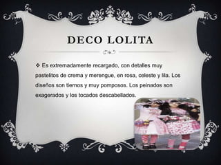 DECO LOLITA
 Es extremadamente recargado, con detalles muy
pastelitos de crema y merengue, en rosa, celeste y lila. Los
diseños son tiernos y muy pomposos. Los peinados son

exagerados y los tocados descabellados.

 