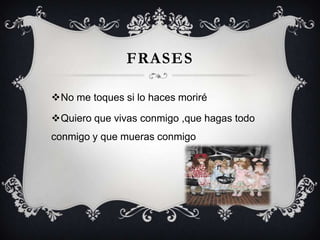 FRASES
No me toques si lo haces moriré
Quiero que vivas conmigo ,que hagas todo

conmigo y que mueras conmigo

 