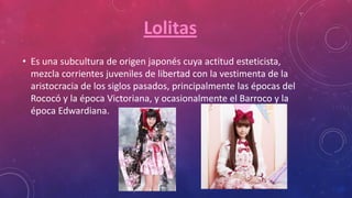 Lolitas
• Es una subcultura de origen japonés cuya actitud esteticista,
mezcla corrientes juveniles de libertad con la vestimenta de la
aristocracia de los siglos pasados, principalmente las épocas del
Rococó y la época Victoriana, y ocasionalmente el Barroco y la
época Edwardiana.
 