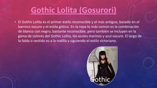 • El Gothic Lolita es el primer estilo reconocible y el más antiguo, basado en el
barroco oscuro y el estilo gótico. En la ropa lo más común es la combinación
de blanco con negro, bastante reconocible, pero también se incluyen en la
gama de colores del Gothic Lolita, los azules marinos y azul oscuro. El largo de
la falda o vestido es a la rodilla y siguiendo el estilo victoriano.
Gothic
Gothic Lolita (Gosurori)
 