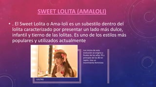 SWEET LOLITA (AMALOLI)
• . El Sweet Lolita o Ama-loli es un subestilo dentro del
lolita caracterizado por presentar un lado más dulce,
infantil y tierno de las lolitas. Es uno de los estilos más
populares y utilizados actualmente
LOLITAS
Los inicios de esta
evolución se origina a
finales de los años 70 y
principio de los 80 en
Japón, tras un
movimiento feminista
 