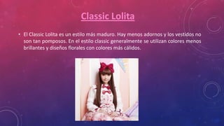 Classic Lolita
• El Classic Lolita es un estilo más maduro. Hay menos adornos y los vestidos no
son tan pomposos. En el estilo classic generalmente se utilizan colores menos
brillantes y diseños florales con colores más cálidos.
 