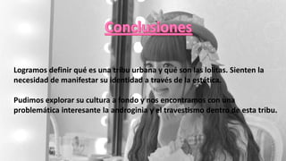 Logramos definir qué es una tribu urbana y qué son las lolitas. Sienten la
necesidad de manifestar su identidad a través de la estética.
Pudimos explorar su cultura a fondo y nos encontramos con una
problemática interesante la androginia y el travestismo dentro de esta tribu.
 