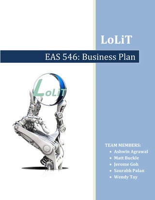 

 




                 LoLiT 
    EAS 546: Business Plan




                     TEAM MEMBERS:  
                       • Ashwin Agrawal 
                       • Matt Buckle 
                       • Jerome Goh 
                       • Saurabh Palan 
                       • Wendy Tay 
                  
 