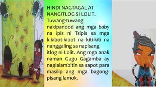HINDI NAGTAGAL AT
NANGITLOG SI LOLIT.
Tuwang-tuwang
nakipanood ang mga baby
na ipis ni Tsipis sa mga
kikibot-kibot na kiti-kiti na
nanggaling sa napisang
itlog ni Lolit. Ang mga anak
naman Gugu Gagamba ay
naglalambitin sa sapot para
masilip ang mga bagong-
pisang lamok.
 