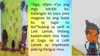 “Sige, silipin n’yo ang
mga kiti-kiti ko.
Kailangan ko kayo para
magawa ko ang balak
ko sa lugar na
ito!”bulong sa sarili ni
Lolit Lamok. Walang
kaalam-alam sina Tsipis
at Gugu na si Lolit
Lamok ay impektado
pala ng Dengue virus.
 