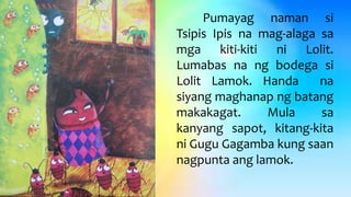 Pumayag naman si
Tsipis Ipis na mag-alaga sa
mga kiti-kiti ni Lolit.
Lumabas na ng bodega si
Lolit Lamok. Handa na
siyang maghanap ng batang
makakagat. Mula sa
kanyang sapot, kitang-kita
ni Gugu Gagamba kung saan
nagpunta ang lamok.
 