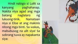 Hindi nabigo si Lolit sa
kanyang paghahanap.
Nakita niya agad ang mga
batang naglalaro ng
luksong-tinik. Namataan
niya si Elise at ang makinis
nitong mga binti. Sa wakas,
mabubusog na ulit siya! Sa
sobrang tuwa ay napakanta
siya:
 