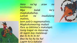 Heto na’ng araw na
hinihintay.
Mga balak ko’y
magkakabuhay.
Lamok na inaakalang
malinis,
Iyon pala’y nagmamalinis.
Magkukunwaring mabait
Para sa biktima’y makalapit.
Isang kagat na masarap,
At lagim koy malalasap
Bwi hi hi hi hi hi!
Bwa ha ha ha ha ha!
Lagim ko’y kakalat
 