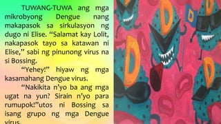 TUWANG-TUWA ang mga
mikrobyong Dengue nang
makapasok sa sirkulasyon ng
dugo ni Elise. “Salamat kay Lolit,
nakapasok tayo sa katawan ni
Elise,” sabi ng pinunong virus na
si Bossing.
“Yehey!” hiyaw ng mga
kasamahang Dengue virus.
“Nakikita n’yo ba ang mga
ugat na yun? Sirain n’yo para
rumupok!”utos ni Bossing sa
isang grupo ng mga Dengue
 