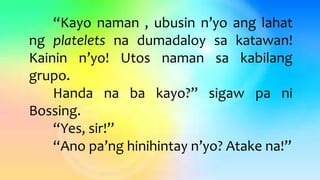 “Kayo naman , ubusin n’yo ang lahat
ng platelets na dumadaloy sa katawan!
Kainin n’yo! Utos naman sa kabilang
grupo.
Handa na ba kayo?” sigaw pa ni
Bossing.
“Yes, sir!”
“Ano pa’ng hinihintay n’yo? Atake na!”
 