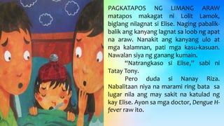 PAGKATAPOS NG LIMANG ARAW
matapos makagat ni Lolit Lamok,
biglang nilagnat si Elise. Naging pabalik-
balik ang kanyang lagnat sa loob ng apat
na araw. Nanakit ang kanyang ulo at
mga kalamnan, pati mga kasu-kasuan.
Nawalan siya ng ganang kumain.
“Natrangkaso si Elise,” sabi ni
Tatay Tony.
Pero duda si Nanay Riza.
Nabalitaan niya na marami ring bata sa
lugar nila ang may sakit na katulad ng
kay Elise. Ayon sa mga doctor, Dengue H-
fever raw ito.
 