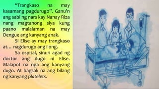 “Trangkaso na may
kasamang pagdurugo”. Ganu’n
ang sabi ng nars kay Nanay Riza
nang magtanong siya kung
paano malalaman na may
Dengue ang kanyang anak.
Si Elise ay may trangkaso
at… nagdurugo ang ilong.
Sa ospital, sinuri agad ng
doctor ang dugo ni Elise.
Malapot na nga ang kanyang
dugo. At bagsak na ang bilang
ng kanyang platelets.
 