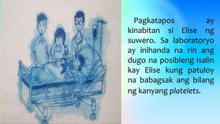 Pagkatapos ay
kinabitan si Elise ng
suwero. Sa laboratoryo
ay inihanda na rin ang
dugo na posibleng isalin
kay Elise kung patuloy
na babagsak ang bilang
ng kanyang platelets.
 