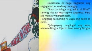 Nabalitaan ni Gugu Gagamba ang
nagaganap sa kanilang barangay.
“Ano ba talaga ang sakit ni Elise?”
tanong niya sa mga kapwa gagamba. Pero
sila man ay walang masabi.
Hanggang sa marinig ni Gugu ang balita sa
radio.
“Ipinapayong mag-ingat ang lahat
laban sa Dengue H-fever. Kalat na ang Dengue
 
