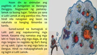 Noon din ay sinimulan ang
paglilinis at fumigation sa Barangay
Denggoy. Nagpausok ng pamatay-
lamok sa buong lugar. Tatakas pa sana
si Lolit Lamok at ang pamilya nito. Pero
hindi nila natagalan ang lason na
nakahalo sa hanging ibinomba sa
kanila.
Sunod-sunod na bumagsak si
Lolit pati ang napakaraming mga
lamok. Kasama ring namatay ang mga
lahi ni Tsipis Ipis, ang mga daga, at ang
mga langaw na nagdala ng iba’t ibang
uri ng sakit. Ligtas na ang mga bata sa
Dengue. Hindi na makapaghahasik pa
ng lagim si Lolit Lamok.
 