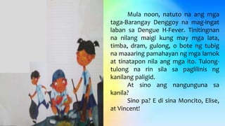 Mula noon, natuto na ang mga
taga-Barangay Denggoy na mag-ingat
laban sa Dengue H-Fever. Tinitingnan
na nilang maigi kung may mga lata,
timba, dram, gulong, o bote ng tubig
na maaaring pamahayan ng mga lamok
at tinatapon nila ang mga ito. Tulong-
tulong na rin sila sa paglilinis ng
kanilang paligid.
At sino ang nangunguna sa
kanila?
Sino pa? E di sina Moncito, Elise,
at Vincent!
 