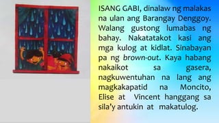 ISANG GABI, dinalaw ng malakas
na ulan ang Barangay Denggoy.
Walang gustong lumabas ng
bahay. Nakatatakot kasi ang
mga kulog at kidlat. Sinabayan
pa ng brown-out. Kaya habang
nakaikot sa gasera,
nagkuwentuhan na lang ang
magkakapatid na Moncito,
Elise at Vincent hanggang sa
sila’y antukin at makatulog.
 