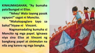 KINAUMAGAHAN, “Ay bumaha
pala!bungad ni Elise.
“Yehey! Wala tayong pasok
ngayon!” sagot ni Moncito.
“Makakapaglaro tayo sa
baha!”hiyaw ni Vincent.
Nagmamadaling kumuha si
Moncito ng mga papel. Iginawa
niya sina Elise at Vincent ng
bangkang papel at sinimulan na
nila ang karera ng mga bangka.
 
