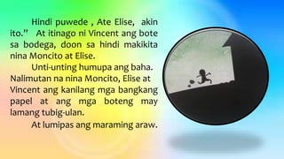 Hindi puwede , Ate Elise, akin
ito.” At itinago ni Vincent ang bote
sa bodega, doon sa hindi makikita
nina Moncito at Elise.
Unti-unting humupa ang baha.
Nalimutan na nina Moncito, Elise at
Vincent ang kanilang mga bangkang
papel at ang mga boteng may
lamang tubig-ulan.
At lumipas ang maraming araw.
 