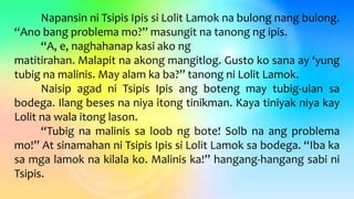 Napansin ni Tsipis Ipis si Lolit Lamok na bulong nang bulong.
“Ano bang problema mo?” masungit na tanong ng ipis.
“A, e, naghahanap kasi ako ng
matitirahan. Malapit na akong mangitlog. Gusto ko sana ay ‘yung
tubig na malinis. May alam ka ba?” tanong ni Lolit Lamok.
Naisip agad ni Tsipis Ipis ang boteng may tubig-ulan sa
bodega. Ilang beses na niya itong tinikman. Kaya tiniyak niya kay
Lolit na wala itong lason.
“Tubig na malinis sa loob ng bote! Solb na ang problema
mo!” At sinamahan ni Tsipis Ipis si Lolit Lamok sa bodega. “Iba ka
sa mga lamok na kilala ko. Malinis ka!” hangang-hangang sabi ni
Tsipis.
 