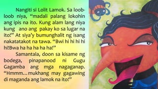 Nangiti si Lolit Lamok. Sa loob-
loob niya, “madali palang lokohin
ang ipis na ito. Kung alam lang niya
kung ano ang pakay ko sa lugar na
ito!” At siya’y bumunghalit ng isang
nakatatakot na tawa. “Bwi hi hi hi hi
hi!Bwa ha ha ha ha ha!”
Samantala, doon sa kisame ng
bodega, pinapanood ni Gugu
Gagamba ang mga nagaganap.
“Hmmm…mukhang may gagawing
di maganda ang lamok na ito!”
 