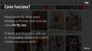 Como funciona?
Influenciadores vão montar boards
individuais no Pinterest tendo como base
o tema Pin My Lolla.
Os boards serão divulgados e, junto com
os influenciadores, convidaremos o público
a montar seus próprios boards.
*Ideia Extra
 