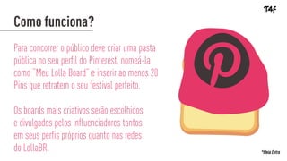 Para concorrer o público deve criar uma pasta
pública no seu perfil do Pinterest, nomeá-la
como “Meu Lolla Board” e inserir ao menos 20
Pins que retratem o seu festival perfeito.
Os boards mais criativos serão escolhidos
e divulgados pelos influenciadores tantos
em seus perfis próprios quanto nas redes
do LollaBR.
Como funciona?
*Ideia Extra
 