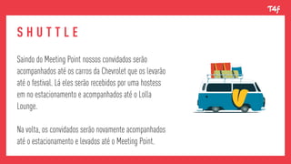 Dividimos essa etapa em 3 fases principais:S H U T T L E
Saindo do Meeting Point nossos convidados serão
acompanhados até os carros da Chevrolet que os levarão
até o festival. Lá eles serão recebidos por uma hostess
em no estacionamento e acompanhados até o Lolla
Lounge.
Na volta, os convidados serão novamente acompanhados
até o estacionamento e levados até o Meeting Point.
 