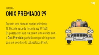 ONIX PREMIADO 99
PARCERIA
Durante uma semana, vamos selecionar
10 Onix de parte da frota do app 99 TÁXI.
Os passageiros que realizarem uma corrida com
o Onix Premiado ganharão um par de ingressos
para um dos dias do Lollapalooza Brasil.
 