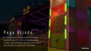 PEGA BRINDE
Uma estação onde os convidados poderão retirar brindes
supresas do Espaço Onix. Serão distribuídos kits de bolha
de sabão, cangas customizadas. Além disso, teremos algumas
bolas premiadas com upgrades para o Lolla Lounge.
P e g a B r i n d e
*Ação Opcional
 