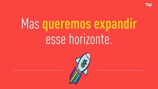 Mas queremos expandir
esse horizonte.
 