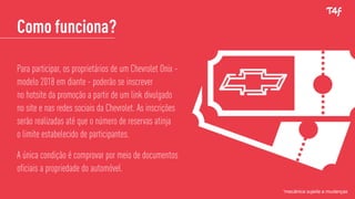Como funciona?
Para participar, os proprietários de um Chevrolet Onix -
modelo 2018 em diante - poderão se inscrever
no hotsite da promoção a partir de um link divulgado
no site e nas redes sociais da Chevrolet. As inscrições
serão realizadas até que o número de reservas atinja
o limite estabelecido de participantes.
A única condição é comprovar por meio de documentos
oficiais a propriedade do automóvel.
*mecânica sujeita a mudanças
 