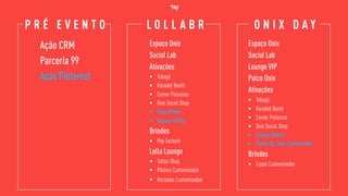 P R É E V E N T O O N I X D A YL O L L A B R
Ação CRM
Parceria 99
Ação Pinterest
Espaço Onix
Social Lab
Ativações
• Tobogã
• Karaokê Booth
• Corner Pulseiras
• Onix Social Shop
• Pega Brinde
• Espaço OnStar
Brindes
• Pop Sockets
Lolla Lounge
• Tattoo Shop
• Pôsters Customizados
• Pochetes Customizadas
Espaço Onix
Social Lab
Lounge VIP
Palco Onix
Ativações
• Tobogã
• Karaokê Booth
• Corner Pulseiras
• Onix Social Shop
• Espaço OnStar
• Photo Op. Onix Customizado
Brindes
• Copos Customizados
 