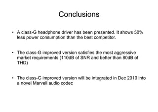 Conclusions

•  A class-G headphone driver has been presented. It shows 50%
   less power consumption than the best competitor.


•  The class-G improved version satisfies the most aggressive
   market requirements (110dB of SNR and better than 80dB of
   THD)


•  The class-G improved version will be integrated in Dec 2010 into
   a novel Marvell audio codec
 