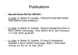 Publications
•  Marvell Patent Ref No. MP3391:
  A. Lollio, G. Bollati, R. Castello, “CIRCUITS AND METHODS
  FOR AMPLIFYING SIGNALS”


•  A. Lollio, G. Bollati, R. Castello, “Class-G Headphone Driver in
   65nm CMOS Technology”, Proc. ISSCC 2010, San Francisco,
   7-11 Feb. 2010, pp.84-85


•  A. Lollio, G. Bollati, R. Castello, “A Class-G Headphone
   Amplifier in 65nm CMOS Technology” IEEE J. Solid-State
   Circuits, vol. 45, no. 12, Dec. 2010.
 