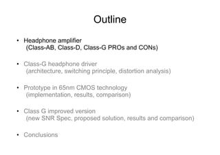 Outline
•  Headphone amplifier
    (Class-AB, Class-D, Class-G PROs and CONs)

•  Class-G headphone driver
    (architecture, switching principle, distortion analysis)

•  Prototype in 65nm CMOS technology
    (implementation, results, comparison)

•  Class G improved version
    (new SNR Spec, proposed solution, results and comparison)

•  Conclusions
 