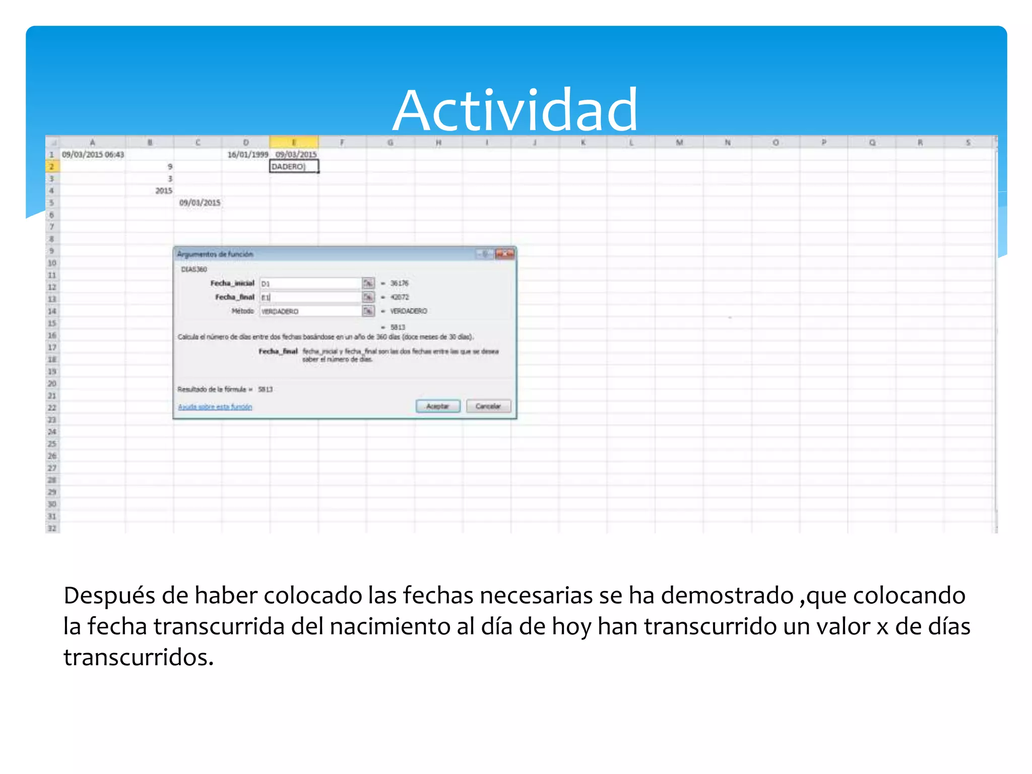 Actividad
Después de haber colocado las fechas necesarias se ha demostrado ,que colocando
la fecha transcurrida del nacimiento al día de hoy han transcurrido un valor x de días
transcurridos.