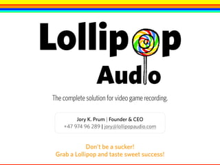 Don’t be a sucker!  
Grab a Lollipop and taste sweet success!
Jory K. Prum | Founder & CEO
+47 974 96 289 | jory@lollipopaudio.com
Lollip p
Aud o
The complete solution for video game recording.
 