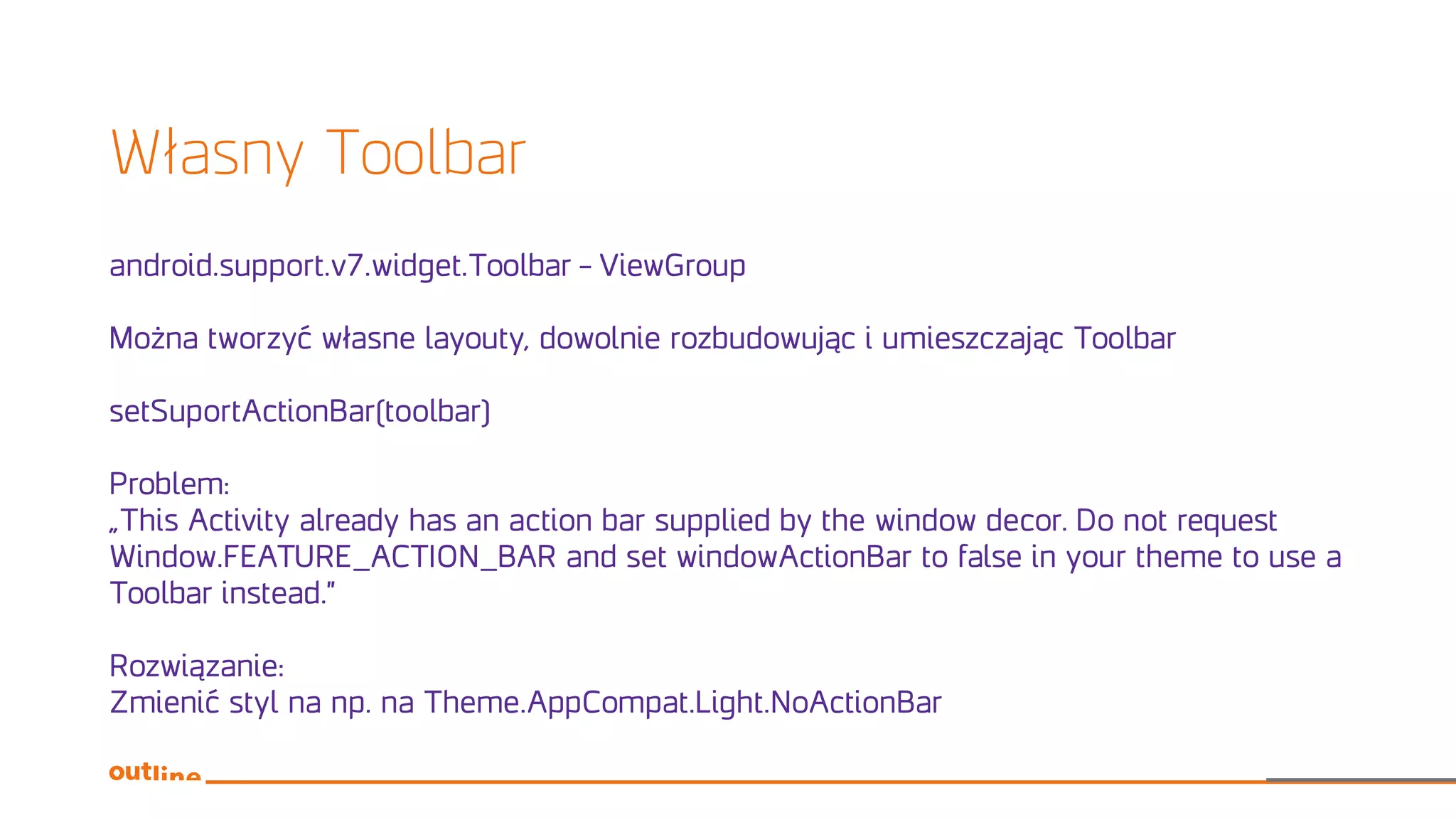Własny Toolbar
android.support.v7.widget.Toolbar – ViewGroup
Można tworzyć własne layouty, dowolnie rozbudowując i umieszczając Toolbar
setSuportActionBar(toolbar)
Problem:
„This Activity already has an action bar supplied by the window decor. Do not request
Window.FEATURE_ACTION_BAR and set windowActionBar to false in your theme to use a
Toolbar instead.”
Rozwiązanie:
Zmienić styl na np. na Theme.AppCompat.Light.NoActionBar
 