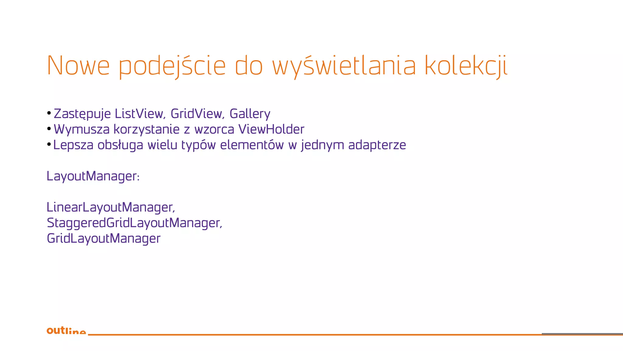 Nowe podejście do wyświetlania kolekcji
●
Zastępuje ListView, GridView, Gallery
●
Wymusza korzystanie z wzorca ViewHolder
●
Lepsza obsługa wielu typów elementów w jednym adapterze
LayoutManager:
LinearLayoutManager,
StaggeredGridLayoutManager,
GridLayoutManager
 