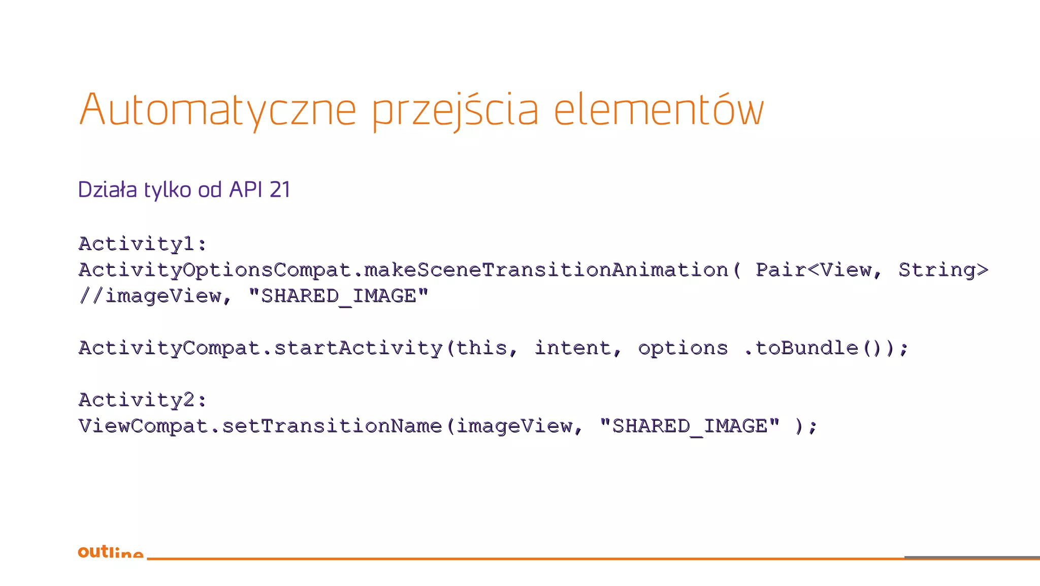 Automatyczne przejścia elementów
Działa tylko od API 21
Activity1:Activity1:
ActivityOptionsCompat.makeSceneTransitionAnimation( Pair<View, String>ActivityOptionsCompat.makeSceneTransitionAnimation( Pair<View, String>
//imageView, "SHARED_IMAGE"//imageView, "SHARED_IMAGE"
ActivityCompat.startActivity(this, intent, options .toBundle());ActivityCompat.startActivity(this, intent, options .toBundle());
Activity2:Activity2:
ViewCompat.setTransitionName(imageView, "SHARED_IMAGE" );ViewCompat.setTransitionName(imageView, "SHARED_IMAGE" );
 