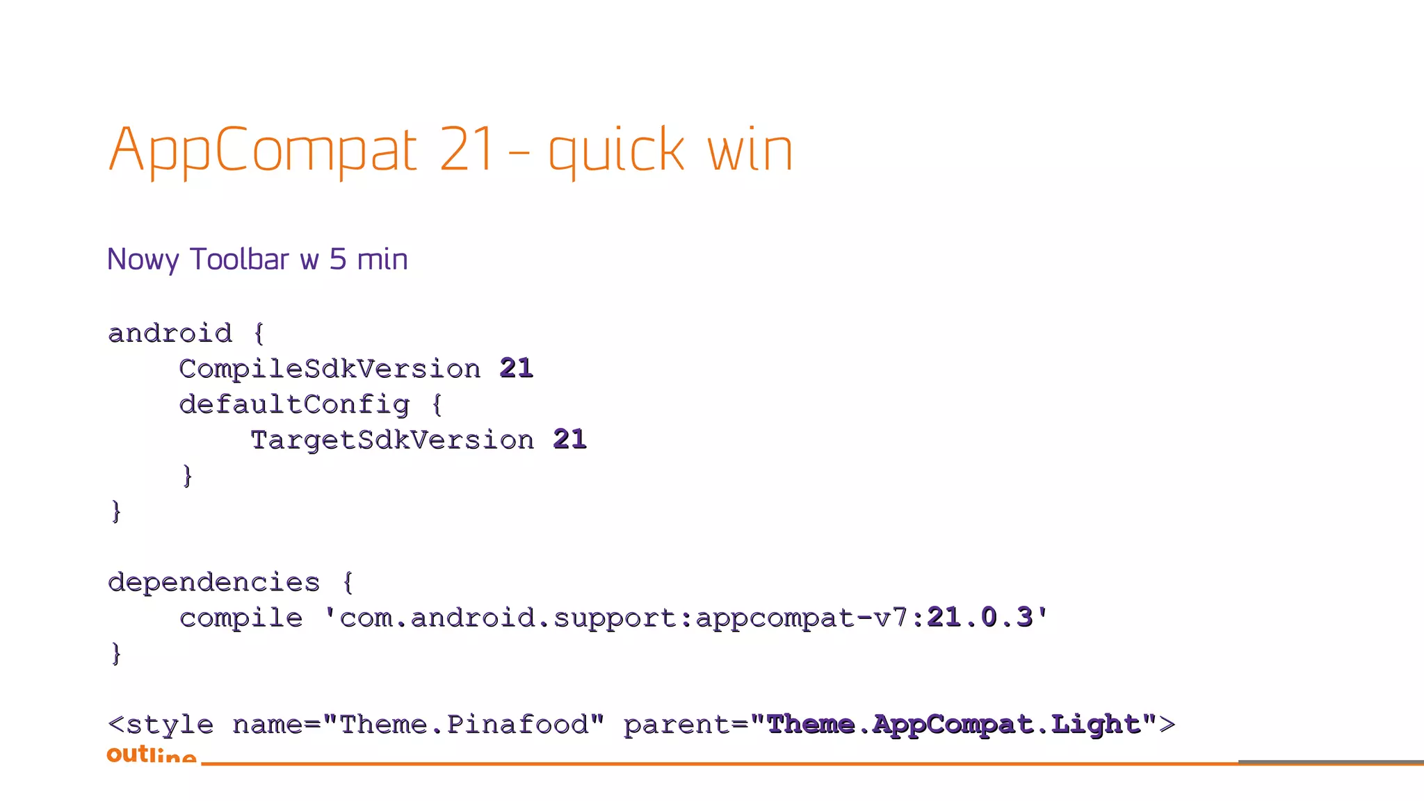 AppCompat 21 – quick win
Nowy Toolbar w 5 min
android {android {
CompileSdkVersionCompileSdkVersion 2121
defaultConfig {defaultConfig {
TargetSdkVersionTargetSdkVersion 2121
}}
}}
dependencies {dependencies {
compile 'com.android.support:appcompat-v7:compile 'com.android.support:appcompat-v7:21.0.321.0.3''
}}
<style name="Theme.Pinafood" parent="<style name="Theme.Pinafood" parent="Theme.AppCompat.LightTheme.AppCompat.Light">">
 