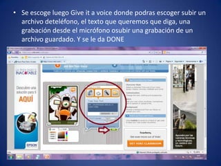 • Se escoge luego Give it a voice donde podras escoger subir un
  archivo deteléfono, el texto que queremos que diga, una
  grabación desde el micrófono osubir una grabación de un
  archivo guardado. Y se le da DONE
 