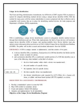 Unique device identification:
The Food and Drug Administration Amendments Act (FDAAA) of 2007 requires FDA to propose a
system for uniquely identifying medical devices using a unique device identifier (UDI). FDA has
worked for many years with the various stakeholders to create a proposed rule that is effective and is
compatible with systems that are in place for identifying medical devices for trade purposes and
Department of Defense (DOD) requirements.
FDA is establishing a unique device identification system to adequately identify medical devices
through their distribution and use. When fully implemented, the label of most devices will include a
unique device identifier (UDI) in human- and machine-readable form. Device labelers must also
submit certain information about each device to FDA’s Global Unique Device Identification Database
(GUDID). The public will be able to search and download information from the GUDID.
UDI BASICS: A UDI is a unique numeric or alphanumeric code that consists of two parts:
 A device identifier (DI), a mandatory, fixed portion of a UDI that identifies the labeler and the
specific version or model of a device,
 and a production identifier (PI), a conditional, variable portion of a UDI that identifies one or
more of the following when included on the label of a device:
• the lot or batch number within which a device was manufactured;
• the serial number of a specific device;
• the expiration date of a specific device;
• the date a specific device was manufactured;
• the distinct identification code required by §1271.290(c) for a human cell,
tissue, or cellular and tissue-based product (HCT/P) regulated as a device
FOUR STEPS TO A SUCCESSFUL UDI PROGRAM:
1. Develop a standardized system to create the UDI.
2. Place UDI on label or sometimes device
3. Create and maintain Global UDI database
4. Adoption and implementation by all stakeholders
Objectives of the Unique Device Identification Program:
FDA
Amendmen
ts Act of
2007
(FDAAA)
FDA
Safety &
Innovation
Act of
2012
UDI Final
rule SEP
24, 2013
UDI = DI + PI
 